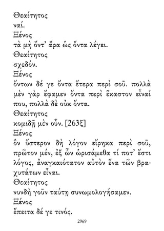 Θεαίτητος
ναί.
Ξένος
τὰ μὴ ὄντ᾽ ἄρα ὡς ὄντα λέγει.
Θεαίτητος
σχεδόν.
Ξένος
ὄντων δέ γε ὄντα ἕτερα περὶ σοῦ. πολλὰ
μὲν γὰρ ἔφαμεν ὄντα περὶ ἕκαστον εἶναί
που, πολλὰ δὲ οὐκ ὄντα.
Θεαίτητος
κομιδῇ μὲν οὖν. [263ξ]
Ξένος
ὃν ὕστερον δὴ λόγον εἴρηκα περὶ σοῦ,
πρῶτον μέν, ἐξ ὧν ὡρισάμεθα τί ποτ᾽ ἔστι
λόγος, ἀναγκαιότατον αὐτὸν ἕνα τῶν βρα-
χυτάτων εἶναι.
Θεαίτητος
νυνδὴ γοῦν ταύτῃ συνωμολογήσαμεν.
Ξένος
ἔπειτα δέ γε τινός.
2969
 