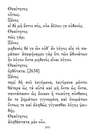 Θεαίτητος
οὕτως.
Ξένος
εἰ δὲ μὴ ἔστιν σός, οὐκ ἄλλου γε οὐδενός.
Θεαίτητος
πῶς γάρ;
Ξένος
μηδενὸς δέ γε ὢν οὐδ᾽ ἂν λόγος εἴη τὸ πα-
ράπαν· ἀπεφήναμεν γὰρ ὅτι τῶν ἀδυνάτων
ἦν λόγον ὄντα μηδενὸς εἶναι λόγον.
Θεαίτητος
ὀρθότατα. [263δ]
Ξένος
περὶ δὴ σοῦ λεγόμενα, λεγόμενα μέντοι
θάτερα ὡς τὰ αὐτὰ καὶ μὴ ὄντα ὡς ὄντα,
παντάπασιν ὡς ἔοικεν ἡ τοιαύτη σύνθεσις
ἔκ τε ῥημάτων γιγνομένη καὶ ὀνομάτων
ὄντως τε καὶ ἀληθῶς γίγνεσθαι λόγος ψευ-
δής.
Θεαίτητος
ἀληθέστατα μὲν οὖν.
2970
 