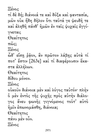 Ξένος
τί δὲ δή; διάνοιά τε καὶ δόξα καὶ φαντασία,
μῶν οὐκ ἤδη δῆλον ὅτι ταῦτά γε ψευδῆ τε
καὶ ἀληθῆ πάνθ᾽ ἡμῶν ἐν ταῖς ψυχαῖς ἐγγί-
γνεται;
Θεαίτητος
πῶς;
Ξένος
ὧδ᾽ εἴσῃ ῥᾷον, ἂν πρῶτον λάβῃς αὐτὰ τί
ποτ᾽ ἔστιν [263ε] καὶ τί διαφέρουσιν ἕκα-
στα ἀλλήλων.
Θεαίτητος
δίδου μόνον.
Ξένος
οὐκοῦν διάνοια μὲν καὶ λόγος ταὐτόν· πλὴν
ὁ μὲν ἐντὸς τῆς ψυχῆς πρὸς αὑτὴν διάλο-
γος ἄνευ φωνῆς γιγνόμενος τοῦτ᾽ αὐτὸ
ἡμῖν ἐπωνομάσθη, διάνοια;
Θεαίτητος
πάνυ μὲν οὖν.
Ξένος
2971
 