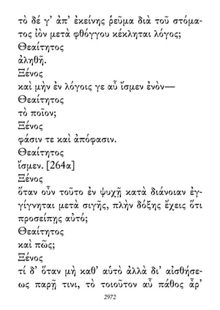 τὸ δέ γ᾽ ἀπ᾽ ἐκείνης ῥεῦμα διὰ τοῦ στόμα-
τος ἰὸν μετὰ φθόγγου κέκληται λόγος;
Θεαίτητος
ἀληθῆ.
Ξένος
καὶ μὴν ἐν λόγοις γε αὖ ἴσμεν ἐνὸν—
Θεαίτητος
τὸ ποῖον;
Ξένος
φάσιν τε καὶ ἀπόφασιν.
Θεαίτητος
ἴσμεν. [264α]
Ξένος
ὅταν οὖν τοῦτο ἐν ψυχῇ κατὰ διάνοιαν ἐγ-
γίγνηται μετὰ σιγῆς, πλὴν δόξης ἔχεις ὅτι
προσείπῃς αὐτό;
Θεαίτητος
καὶ πῶς;
Ξένος
τί δ᾽ ὅταν μὴ καθ᾽ αὑτὸ ἀλλὰ δι᾽ αἰσθήσε-
ως παρῇ τινι, τὸ τοιοῦτον αὖ πάθος ἆρ᾽
2972
 