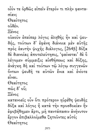οἷόν τε ὀρθῶς εἰπεῖν ἕτερόν τι πλὴν φαντα-
σίαν;
Θεαίτητος
οὐδέν.
Ξένος
οὐκοῦν ἐπείπερ λόγος ἀληθὴς ἦν καὶ ψευ-
δής, τούτων δ᾽ ἐφάνη διάνοια μὲν αὐτῆς
πρὸς ἑαυτὴν ψυχῆς διάλογος, [264β] δόξα
δὲ διανοίας ἀποτελεύτησις, ‘φαίνεται’ δὲ ὃ
λέγομεν σύμμειξις αἰσθήσεως καὶ δόξης,
ἀνάγκη δὴ καὶ τούτων τῷ λόγῳ συγγενῶν
ὄντων ψευδῆ τε αὐτῶν ἔνια καὶ ἐνίοτε
εἶναι.
Θεαίτητος
πῶς δ᾽ οὔ;
Ξένος
κατανοεῖς οὖν ὅτι πρότερον ηὑρέθη ψευδὴς
δόξα καὶ λόγος ἢ κατὰ τὴν προσδοκίαν ἣν
ἐφοβήθημεν ἄρτι, μὴ παντάπασιν ἀνήνυτον
ἔργον ἐπιβαλλοίμεθα ζητοῦντες αὐτό;
Θεαίτητος
2973
 