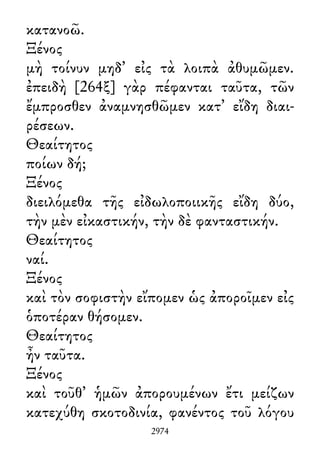 κατανοῶ.
Ξένος
μὴ τοίνυν μηδ᾽ εἰς τὰ λοιπὰ ἀθυμῶμεν.
ἐπειδὴ [264ξ] γὰρ πέφανται ταῦτα, τῶν
ἔμπροσθεν ἀναμνησθῶμεν κατ᾽ εἴδη διαι-
ρέσεων.
Θεαίτητος
ποίων δή;
Ξένος
διειλόμεθα τῆς εἰδωλοποιικῆς εἴδη δύο,
τὴν μὲν εἰκαστικήν, τὴν δὲ φανταστικήν.
Θεαίτητος
ναί.
Ξένος
καὶ τὸν σοφιστὴν εἴπομεν ὡς ἀποροῖμεν εἰς
ὁποτέραν θήσομεν.
Θεαίτητος
ἦν ταῦτα.
Ξένος
καὶ τοῦθ᾽ ἡμῶν ἀπορουμένων ἔτι μείζων
κατεχύθη σκοτοδινία, φανέντος τοῦ λόγου
2974
 