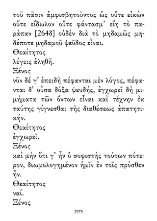 τοῦ πᾶσιν ἀμφισβητοῦντος ὡς οὔτε εἰκὼν
οὔτε εἴδωλον οὔτε φάντασμ᾽ εἴη τὸ πα-
ράπαν [264δ] οὐδὲν διὰ τὸ μηδαμῶς μη-
δέποτε μηδαμοῦ ψεῦδος εἶναι.
Θεαίτητος
λέγεις ἀληθῆ.
Ξένος
νῦν δέ γ᾽ ἐπειδὴ πέφανται μὲν λόγος, πέφα-
νται δ᾽ οὖσα δόξα ψευδής, ἐγχωρεῖ δὴ μι-
μήματα τῶν ὄντων εἶναι καὶ τέχνην ἐκ
ταύτης γίγνεσθαι τῆς διαθέσεως ἀπατητι-
κήν.
Θεαίτητος
ἐγχωρεῖ.
Ξένος
καὶ μὴν ὅτι γ᾽ ἦν ὁ σοφιστὴς τούτων πότε-
ρον, διωμολογημένον ἡμῖν ἐν τοῖς πρόσθεν
ἦν.
Θεαίτητος
ναί.
Ξένος
2975
 