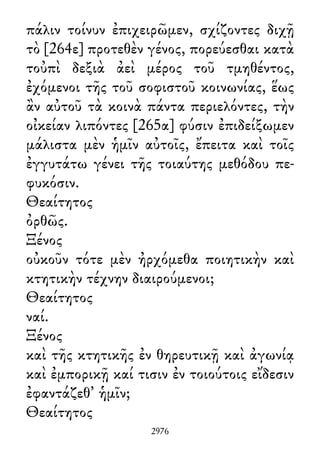 πάλιν τοίνυν ἐπιχειρῶμεν, σχίζοντες διχῇ
τὸ [264ε] προτεθὲν γένος, πορεύεσθαι κατὰ
τοὐπὶ δεξιὰ ἀεὶ μέρος τοῦ τμηθέντος,
ἐχόμενοι τῆς τοῦ σοφιστοῦ κοινωνίας, ἕως
ἂν αὐτοῦ τὰ κοινὰ πάντα περιελόντες, τὴν
οἰκείαν λιπόντες [265α] φύσιν ἐπιδείξωμεν
μάλιστα μὲν ἡμῖν αὐτοῖς, ἔπειτα καὶ τοῖς
ἐγγυτάτω γένει τῆς τοιαύτης μεθόδου πε-
φυκόσιν.
Θεαίτητος
ὀρθῶς.
Ξένος
οὐκοῦν τότε μὲν ἠρχόμεθα ποιητικὴν καὶ
κτητικὴν τέχνην διαιρούμενοι;
Θεαίτητος
ναί.
Ξένος
καὶ τῆς κτητικῆς ἐν θηρευτικῇ καὶ ἀγωνίᾳ
καὶ ἐμπορικῇ καί τισιν ἐν τοιούτοις εἴδεσιν
ἐφαντάζεθ᾽ ἡμῖν;
Θεαίτητος
2976
 