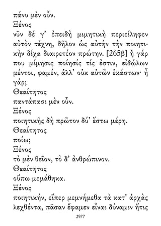πάνυ μὲν οὖν.
Ξένος
νῦν δέ γ᾽ ἐπειδὴ μιμητικὴ περιείληφεν
αὐτὸν τέχνη, δῆλον ὡς αὐτὴν τὴν ποιητι-
κὴν δίχα διαιρετέον πρώτην. [265β] ἡ γάρ
που μίμησις ποίησίς τίς ἐστιν, εἰδώλων
μέντοι, φαμέν, ἀλλ᾽ οὐκ αὐτῶν ἑκάστων· ἦ
γάρ;
Θεαίτητος
παντάπασι μὲν οὖν.
Ξένος
ποιητικῆς δὴ πρῶτον δύ᾽ ἔστω μέρη.
Θεαίτητος
ποίω;
Ξένος
τὸ μὲν θεῖον, τὸ δ᾽ ἀνθρώπινον.
Θεαίτητος
οὔπω μεμάθηκα.
Ξένος
ποιητικήν, εἴπερ μεμνήμεθα τὰ κατ᾽ ἀρχὰς
λεχθέντα, πᾶσαν ἔφαμεν εἶναι δύναμιν ἥτις
2977
 