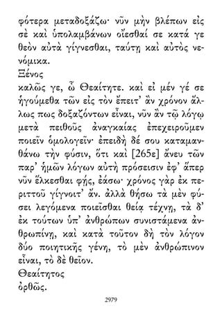 φότερα μεταδοξάζω· νῦν μὴν βλέπων εἰς
σὲ καὶ ὑπολαμβάνων οἴεσθαί σε κατά γε
θεὸν αὐτὰ γίγνεσθαι, ταύτῃ καὶ αὐτὸς νε-
νόμικα.
Ξένος
καλῶς γε, ὦ Θεαίτητε. καὶ εἰ μέν γέ σε
ἡγούμεθα τῶν εἰς τὸν ἔπειτ᾽ ἂν χρόνον ἄλ-
λως πως δοξαζόντων εἶναι, νῦν ἂν τῷ λόγῳ
μετὰ πειθοῦς ἀναγκαίας ἐπεχειροῦμεν
ποιεῖν ὁμολογεῖν· ἐπειδὴ δέ σου καταμαν-
θάνω τὴν φύσιν, ὅτι καὶ [265ε] ἄνευ τῶν
παρ᾽ ἡμῶν λόγων αὐτὴ πρόσεισιν ἐφ᾽ ἅπερ
νῦν ἕλκεσθαι φῄς, ἐάσω· χρόνος γὰρ ἐκ πε-
ριττοῦ γίγνοιτ᾽ ἄν. ἀλλὰ θήσω τὰ μὲν φύ-
σει λεγόμενα ποιεῖσθαι θείᾳ τέχνῃ, τὰ δ᾽
ἐκ τούτων ὑπ᾽ ἀνθρώπων συνιστάμενα ἀν-
θρωπίνῃ, καὶ κατὰ τοῦτον δὴ τὸν λόγον
δύο ποιητικῆς γένη, τὸ μὲν ἀνθρώπινον
εἶναι, τὸ δὲ θεῖον.
Θεαίτητος
ὀρθῶς.
2979
 