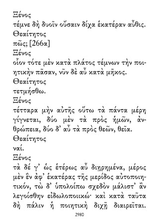 Ξένος
τέμνε δὴ δυοῖν οὔσαιν δίχα ἑκατέραν αὖθις.
Θεαίτητος
πῶς; [266α]
Ξένος
οἷον τότε μὲν κατὰ πλάτος τέμνων τὴν ποι-
ητικὴν πᾶσαν, νῦν δὲ αὖ κατὰ μῆκος.
Θεαίτητος
τετμήσθω.
Ξένος
τέτταρα μὴν αὐτῆς οὕτω τὰ πάντα μέρη
γίγνεται, δύο μὲν τὰ πρὸς ἡμῶν, ἀν-
θρώπεια, δύο δ᾽ αὖ τὰ πρὸς θεῶν, θεῖα.
Θεαίτητος
ναί.
Ξένος
τὰ δέ γ᾽ ὡς ἑτέρως αὖ διῃρημένα, μέρος
μὲν ἓν ἀφ᾽ ἑκατέρας τῆς μερίδος αὐτοποιη-
τικόν, τὼ δ᾽ ὑπολοίπω σχεδὸν μάλιστ᾽ ἂν
λεγοίσθην εἰδωλοποιικώ· καὶ κατὰ ταῦτα
δὴ πάλιν ἡ ποιητικὴ διχῇ διαιρεῖται.
2980
 