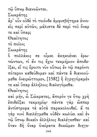 τῷ ὕπνῳ διανοῶνται.
Σωκράτης
ἆρ᾽ οὖν οὐδὲ τὸ τοιόνδε ἀμφισβήτημα ἐννο-
εῖς περὶ αὐτῶν, μάλιστα δὲ περὶ τοῦ ὄναρ
τε καὶ ὕπαρ;
Θεαίτητος
τὸ ποῖον;
Σωκράτης
ὃ πολλάκις σε οἶμαι ἀκηκοέναι ἐρω-
τώντων, τί ἄν τις ἔχοι τεκμήριον ἀποδε-
ῖξαι, εἴ τις ἔροιτο νῦν οὕτως ἐν τῷ παρόντι
πότερον καθεύδομεν καὶ πάντα ἃ διανοού-
μεθα ὀνειρώττομεν, [158ξ] ἢ ἐγρηγόραμέν
τε καὶ ὕπαρ ἀλλήλοις διαλεγόμεθα.
Θεαίτητος
καὶ μήν, ὦ Σώκρατες, ἄπορόν γε ὅτῳ χρὴ
ἐπιδεῖξαι τεκμηρίῳ· πάντα γὰρ ὥσπερ
ἀντίστροφα τὰ αὐτὰ παρακολουθεῖ. ἅ τε
γὰρ νυνὶ διειλέγμεθα οὐδὲν κωλύει καὶ ἐν
τῷ ὕπνῳ δοκεῖν ἀλλήλοις διαλέγεσθαι· καὶ
ὅταν δὴ ὄναρ ὀνείρατα δοκῶμεν διηγε-
2468
 
