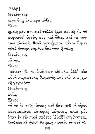 [266β]
Θεαίτητος
λέγε ὅπῃ ἑκατέρα αὖθις.
Ξένος
ἡμεῖς μέν που καὶ τἆλλα ζῷα καὶ ἐξ ὧν τὰ
πεφυκότ᾽ ἐστίν, πῦρ καὶ ὕδωρ καὶ τὰ τού-
των ἀδελφά, θεοῦ γεννήματα πάντα ἴσμεν
αὐτὰ ἀπειργασμένα ἕκαστα· ἢ πῶς;
Θεαίτητος
οὕτως.
Ξένος
τούτων δέ γε ἑκάστων εἴδωλα ἀλλ᾽ οὐκ
αὐτὰ παρέπεται, δαιμονίᾳ καὶ ταῦτα μηχα-
νῇ γεγονότα.
Θεαίτητος
ποῖα;
Ξένος
τά τε ἐν τοῖς ὕπνοις καὶ ὅσα μεθ᾽ ἡμέραν
φαντάσματα αὐτοφυῆ λέγεται, σκιὰ μὲν
ὅταν ἐν τῷ πυρὶ σκότος [266ξ] ἐγγίγνηται,
διπλοῦν δὲ ἡνίκ᾽ ἂν φῶς οἰκεῖόν τε καὶ ἀλ-
2981
 