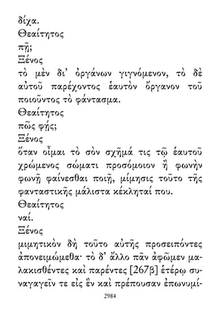 δίχα.
Θεαίτητος
πῇ;
Ξένος
τὸ μὲν δι᾽ ὀργάνων γιγνόμενον, τὸ δὲ
αὐτοῦ παρέχοντος ἑαυτὸν ὄργανον τοῦ
ποιοῦντος τὸ φάντασμα.
Θεαίτητος
πῶς φῄς;
Ξένος
ὅταν οἶμαι τὸ σὸν σχῆμά τις τῷ ἑαυτοῦ
χρώμενος σώματι προσόμοιον ἢ φωνὴν
φωνῇ φαίνεσθαι ποιῇ, μίμησις τοῦτο τῆς
φανταστικῆς μάλιστα κέκληταί που.
Θεαίτητος
ναί.
Ξένος
μιμητικὸν δὴ τοῦτο αὐτῆς προσειπόντες
ἀπονειμώμεθα· τὸ δ᾽ ἄλλο πᾶν ἀφῶμεν μα-
λακισθέντες καὶ παρέντες [267β] ἑτέρῳ συ-
ναγαγεῖν τε εἰς ἓν καὶ πρέπουσαν ἐπωνυμί-
2984
 