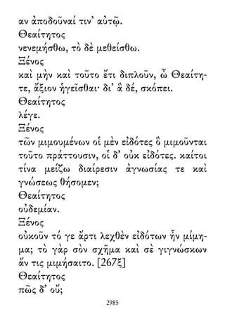 αν ἀποδοῦναί τιν᾽ αὐτῷ.
Θεαίτητος
νενεμήσθω, τὸ δὲ μεθείσθω.
Ξένος
καὶ μὴν καὶ τοῦτο ἔτι διπλοῦν, ὦ Θεαίτη-
τε, ἄξιον ἡγεῖσθαι· δι᾽ ἃ δέ, σκόπει.
Θεαίτητος
λέγε.
Ξένος
τῶν μιμουμένων οἱ μὲν εἰδότες ὃ μιμοῦνται
τοῦτο πράττουσιν, οἱ δ᾽ οὐκ εἰδότες. καίτοι
τίνα μείζω διαίρεσιν ἀγνωσίας τε καὶ
γνώσεως θήσομεν;
Θεαίτητος
οὐδεμίαν.
Ξένος
οὐκοῦν τό γε ἄρτι λεχθὲν εἰδότων ἦν μίμη-
μα; τὸ γὰρ σὸν σχῆμα καὶ σὲ γιγνώσκων
ἄν τις μιμήσαιτο. [267ξ]
Θεαίτητος
πῶς δ᾽ οὔ;
2985
 