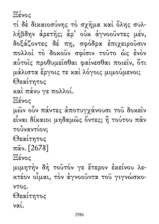 Ξένος
τί δὲ δικαιοσύνης τὸ σχῆμα καὶ ὅλης συλ-
λήβδην ἀρετῆς; ἆρ᾽ οὐκ ἀγνοοῦντες μέν,
δοξάζοντες δέ πῃ, σφόδρα ἐπιχειροῦσιν
πολλοὶ τὸ δοκοῦν σφίσιν τοῦτο ὡς ἐνὸν
αὐτοῖς προθυμεῖσθαι φαίνεσθαι ποιεῖν, ὅτι
μάλιστα ἔργοις τε καὶ λόγοις μιμούμενοι;
Θεαίτητος
καὶ πάνυ γε πολλοί.
Ξένος
μῶν οὖν πάντες ἀποτυγχάνουσι τοῦ δοκεῖν
εἶναι δίκαιοι μηδαμῶς ὄντες; ἢ τούτου πᾶν
τοὐναντίον;
Θεαίτητος
πᾶν. [267δ]
Ξένος
μιμητὴν δὴ τοῦτόν γε ἕτερον ἐκείνου λε-
κτέον οἶμαι, τὸν ἀγνοοῦντα τοῦ γιγνώσκο-
ντος.
Θεαίτητος
ναί.
2986
 