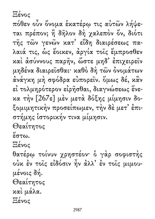 Ξένος
πόθεν οὖν ὄνομα ἑκατέρῳ τις αὐτῶν λήψε-
ται πρέπον; ἢ δῆλον δὴ χαλεπὸν ὄν, διότι
τῆς τῶν γενῶν κατ᾽ εἴδη διαιρέσεως πα-
λαιά τις, ὡς ἔοικεν, ἀργία τοῖς ἔμπροσθεν
καὶ ἀσύννους παρῆν, ὥστε μηδ᾽ ἐπιχειρεῖν
μηδένα διαιρεῖσθαι· καθὸ δὴ τῶν ὀνομάτων
ἀνάγκη μὴ σφόδρα εὐπορεῖν. ὅμως δέ, κἂν
εἰ τολμηρότερον εἰρῆσθαι, διαγνώσεως ἕνε-
κα τὴν [267ε] μὲν μετὰ δόξης μίμησιν δο-
ξομιμητικὴν προσείπωμεν, τὴν δὲ μετ᾽ ἐπι-
στήμης ἱστορικήν τινα μίμησιν.
Θεαίτητος
ἔστω.
Ξένος
θατέρῳ τοίνυν χρηστέον· ὁ γὰρ σοφιστὴς
οὐκ ἐν τοῖς εἰδόσιν ἦν ἀλλ᾽ ἐν τοῖς μιμου-
μένοις δή.
Θεαίτητος
καὶ μάλα.
Ξένος
2987
 