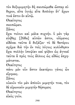 τὸν δοξομιμητὴν δὴ σκοπώμεθα ὥσπερ σί-
δηρον, εἴτε ὑγιὴς εἴτε διπλόην ἔτ᾽ ἔχων
τινά ἐστιν ἐν αὑτῷ.
Θεαίτητος
σκοπῶμεν.
Ξένος
ἔχει τοίνυν καὶ μάλα συχνήν. ὁ μὲν γὰρ
εὐήθης [268α] αὐτῶν ἐστιν, οἰόμενος
εἰδέναι ταῦτα ἃ δοξάζει· τὸ δὲ θατέρου
σχῆμα διὰ τὴν ἐν τοῖς λόγοις κυλίνδησιν
ἔχει πολλὴν ὑποψίαν καὶ φόβον ὡς ἀγνοεῖ
ταῦτα ἃ πρὸς τοὺς ἄλλους ὡς εἰδὼς ἐσχη-
μάτισται.
Θεαίτητος
πάνυ μὲν οὖν ἔστιν ἑκατέρου γένος ὧν
εἴρηκας.
Ξένος
οὐκοῦν τὸν μὲν ἁπλοῦν μιμητήν τινα, τὸν
δὲ εἰρωνικὸν μιμητὴν θήσομεν;
Θεαίτητος
εἰκὸς γοῦν.
2988
 