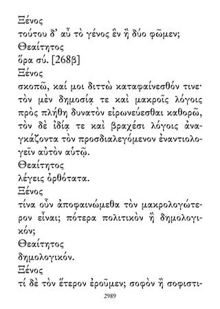 Ξένος
τούτου δ᾽ αὖ τὸ γένος ἓν ἢ δύο φῶμεν;
Θεαίτητος
ὅρα σύ. [268β]
Ξένος
σκοπῶ, καί μοι διττὼ καταφαίνεσθόν τινε·
τὸν μὲν δημοσίᾳ τε καὶ μακροῖς λόγοις
πρὸς πλήθη δυνατὸν εἰρωνεύεσθαι καθορῶ,
τὸν δὲ ἰδίᾳ τε καὶ βραχέσι λόγοις ἀνα-
γκάζοντα τὸν προσδιαλεγόμενον ἐναντιολο-
γεῖν αὐτὸν αὑτῷ.
Θεαίτητος
λέγεις ὀρθότατα.
Ξένος
τίνα οὖν ἀποφαινώμεθα τὸν μακρολογώτε-
ρον εἶναι; πότερα πολιτικὸν ἢ δημολογι-
κόν;
Θεαίτητος
δημολογικόν.
Ξένος
τί δὲ τὸν ἕτερον ἐροῦμεν; σοφὸν ἢ σοφιστι-
2989
 