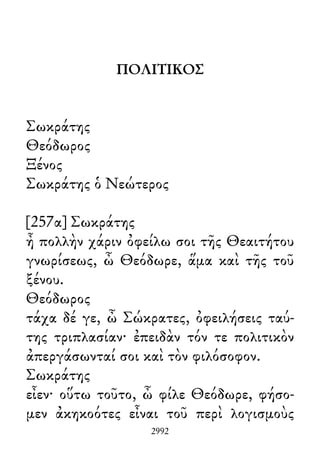 ΠΟΛΙΤΙΚΟΣ
Σωκράτης
Θεόδωρος
Ξένος
Σωκράτης ὁ Νεώτερος
[257α] Σωκράτης
ἦ πολλὴν χάριν ὀφείλω σοι τῆς Θεαιτήτου
γνωρίσεως, ὦ Θεόδωρε, ἅμα καὶ τῆς τοῦ
ξένου.
Θεόδωρος
τάχα δέ γε, ὦ Σώκρατες, ὀφειλήσεις ταύ-
της τριπλασίαν· ἐπειδὰν τόν τε πολιτικὸν
ἀπεργάσωνταί σοι καὶ τὸν φιλόσοφον.
Σωκράτης
εἶεν· οὕτω τοῦτο, ὦ φίλε Θεόδωρε, φήσο-
μεν ἀκηκοότες εἶναι τοῦ περὶ λογισμοὺς
2992
 