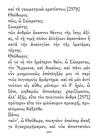 καὶ τὰ γεωμετρικὰ κρατίστου; [257β]
Θεόδωρος
πῶς, ὦ Σώκρατες;
Σωκράτης
τῶν ἀνδρῶν ἕκαστον θέντος τῆς ἴσης ἀξί-
ας, οἳ τῇ τιμῇ πλέον ἀλλήλων ἀφεστᾶσιν ἢ
κατὰ τὴν ἀναλογίαν τὴν τῆς ὑμετέρας
τέχνης.
Θεόδωρος
εὖ γε νὴ τὸν ἡμέτερον θεόν, ὦ Σώκρατες,
τὸν Ἄμμωνα, καὶ δικαίως, καὶ πάνυ μὲν
οὖν μνημονικῶς ἐπέπληξάς μοι τὸ περὶ
τοὺς λογισμοὺς ἁμάρτημα. καὶ σὲ μὲν ἀντὶ
τούτων εἰς αὖθις μέτειμι· σὺ δ᾽ ἡμῖν, ὦ
ξένε, μηδαμῶς ἀποκάμῃς χαριζόμενος,
ἀλλ᾽ ἑξῆς, εἴτε τὸν πολιτικὸν ἄνδρα [257ξ]
πρότερον εἴτε τὸν φιλόσοφον προαιρῇ, προ-
ελόμενος διέξελθε.
Ξένος
ταῦτ᾽, ὦ Θεόδωρε, ποιητέον· ἐπείπερ ἅπαξ
γε ἐγκεχειρήκαμεν, καὶ οὐκ ἀποστατέον
2993
 