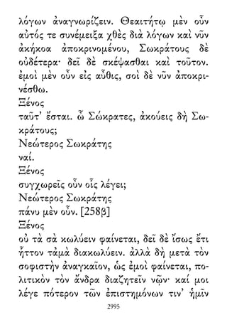 λόγων ἀναγνωρίζειν. Θεαιτήτῳ μὲν οὖν
αὐτός τε συνέμειξα χθὲς διὰ λόγων καὶ νῦν
ἀκήκοα ἀποκρινομένου, Σωκράτους δὲ
οὐδέτερα· δεῖ δὲ σκέψασθαι καὶ τοῦτον.
ἐμοὶ μὲν οὖν εἰς αὖθις, σοὶ δὲ νῦν ἀποκρι-
νέσθω.
Ξένος
ταῦτ᾽ ἔσται. ὦ Σώκρατες, ἀκούεις δὴ Σω-
κράτους;
Νεώτερος Σωκράτης
ναί.
Ξένος
συγχωρεῖς οὖν οἷς λέγει;
Νεώτερος Σωκράτης
πάνυ μὲν οὖν. [258β]
Ξένος
οὐ τὰ σὰ κωλύειν φαίνεται, δεῖ δὲ ἴσως ἔτι
ἧττον τἀμὰ διακωλύειν. ἀλλὰ δὴ μετὰ τὸν
σοφιστὴν ἀναγκαῖον, ὡς ἐμοὶ φαίνεται, πο-
λιτικὸν τὸν ἄνδρα διαζητεῖν νῷν· καί μοι
λέγε πότερον τῶν ἐπιστημόνων τιν᾽ ἡμῖν
2995
 