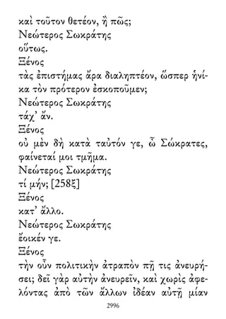 καὶ τοῦτον θετέον, ἢ πῶς;
Νεώτερος Σωκράτης
οὕτως.
Ξένος
τὰς ἐπιστήμας ἄρα διαληπτέον, ὥσπερ ἡνί-
κα τὸν πρότερον ἐσκοποῦμεν;
Νεώτερος Σωκράτης
τάχ᾽ ἄν.
Ξένος
οὐ μὲν δὴ κατὰ ταὐτόν γε, ὦ Σώκρατες,
φαίνεταί μοι τμῆμα.
Νεώτερος Σωκράτης
τί μήν; [258ξ]
Ξένος
κατ᾽ ἄλλο.
Νεώτερος Σωκράτης
ἔοικέν γε.
Ξένος
τὴν οὖν πολιτικὴν ἀτραπὸν πῇ τις ἀνευρή-
σει; δεῖ γὰρ αὐτὴν ἀνευρεῖν, καὶ χωρὶς ἀφε-
λόντας ἀπὸ τῶν ἄλλων ἰδέαν αὐτῇ μίαν
2996
 
