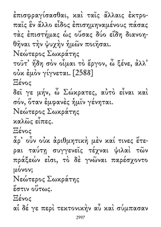 ἐπισφραγίσασθαι, καὶ ταῖς ἄλλαις ἐκτρο-
παῖς ἓν ἄλλο εἶδος ἐπισημηναμένους πάσας
τὰς ἐπιστήμας ὡς οὔσας δύο εἴδη διανοη-
θῆναι τὴν ψυχὴν ἡμῶν ποιῆσαι.
Νεώτερος Σωκράτης
τοῦτ᾽ ἤδη σὸν οἶμαι τὸ ἔργον, ὦ ξένε, ἀλλ᾽
οὐκ ἐμὸν γίγνεται. [258δ]
Ξένος
δεῖ γε μήν, ὦ Σώκρατες, αὐτὸ εἶναι καὶ
σόν, ὅταν ἐμφανὲς ἡμῖν γένηται.
Νεώτερος Σωκράτης
καλῶς εἶπες.
Ξένος
ἆρ᾽ οὖν οὐκ ἀριθμητικὴ μὲν καί τινες ἕτε-
ραι ταύτῃ συγγενεῖς τέχναι ψιλαὶ τῶν
πράξεών εἰσι, τὸ δὲ γνῶναι παρέσχοντο
μόνον;
Νεώτερος Σωκράτης
ἔστιν οὕτως.
Ξένος
αἱ δέ γε περὶ τεκτονικὴν αὖ καὶ σύμπασαν
2997
 