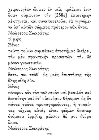 χειρουργίαν ὥσπερ ἐν ταῖς πράξεσιν ἐνο-
ῦσαν σύμφυτον τὴν [258ε] ἐπιστήμην
κέκτηνται, καὶ συναποτελοῦσι τὰ γιγνόμε-
να ὑπ᾽ αὐτῶν σώματα πρότερον οὐκ ὄντα.
Νεώτερος Σωκράτης
τί μήν;
Ξένος
ταύτῃ τοίνυν συμπάσας ἐπιστήμας διαίρει,
τὴν μὲν πρακτικὴν προσειπών, τὴν δὲ
μόνον γνωστικήν.
Νεώτερος Σωκράτης
ἔστω σοι ταῦθ᾽ ὡς μιᾶς ἐπιστήμης τῆς
ὅλης εἴδη δύο.
Ξένος
πότερον οὖν τὸν πολιτικὸν καὶ βασιλέα καὶ
δεσπότην καὶ ἔτ᾽ οἰκονόμον θήσομεν ὡς ἓν
πάντα ταῦτα προσαγορεύοντες, ἢ τοσαύ-
τας τέχνας αὐτὰς εἶναι φῶμεν ὅσαπερ
ὀνόματα ἐρρήθη; μᾶλλον δέ μοι δεῦρο
ἕπου.
Νεώτερος Σωκράτης
2998
 