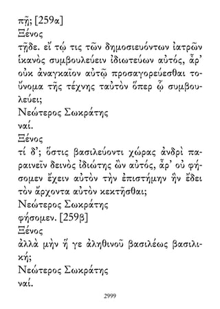 πῇ; [259α]
Ξένος
τῇδε. εἴ τῴ τις τῶν δημοσιευόντων ἰατρῶν
ἱκανὸς συμβουλεύειν ἰδιωτεύων αὐτός, ἆρ᾽
οὐκ ἀναγκαῖον αὐτῷ προσαγορεύεσθαι το-
ὔνομα τῆς τέχνης ταὐτὸν ὅπερ ᾧ συμβου-
λεύει;
Νεώτερος Σωκράτης
ναί.
Ξένος
τί δ᾽; ὅστις βασιλεύοντι χώρας ἀνδρὶ πα-
ραινεῖν δεινὸς ἰδιώτης ὢν αὐτός, ἆρ᾽ οὐ φή-
σομεν ἔχειν αὐτὸν τὴν ἐπιστήμην ἣν ἔδει
τὸν ἄρχοντα αὐτὸν κεκτῆσθαι;
Νεώτερος Σωκράτης
φήσομεν. [259β]
Ξένος
ἀλλὰ μὴν ἥ γε ἀληθινοῦ βασιλέως βασιλι-
κή;
Νεώτερος Σωκράτης
ναί.
2999
 