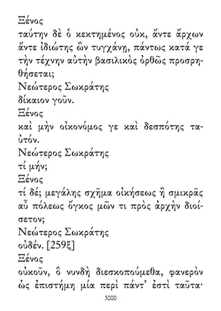 Ξένος
ταύτην δὲ ὁ κεκτημένος οὐκ, ἄντε ἄρχων
ἄντε ἰδιώτης ὢν τυγχάνῃ, πάντως κατά γε
τὴν τέχνην αὐτὴν βασιλικὸς ὀρθῶς προσρη-
θήσεται;
Νεώτερος Σωκράτης
δίκαιον γοῦν.
Ξένος
καὶ μὴν οἰκονόμος γε καὶ δεσπότης τα-
ὐτόν.
Νεώτερος Σωκράτης
τί μήν;
Ξένος
τί δέ; μεγάλης σχῆμα οἰκήσεως ἢ σμικρᾶς
αὖ πόλεως ὄγκος μῶν τι πρὸς ἀρχὴν διοί-
σετον;
Νεώτερος Σωκράτης
οὐδέν. [259ξ]
Ξένος
οὐκοῦν, ὃ νυνδὴ διεσκοπούμεθα, φανερὸν
ὡς ἐπιστήμη μία περὶ πάντ᾽ ἐστὶ ταῦτα·
3000
 