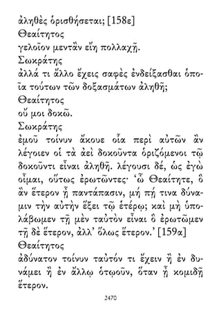 ἀληθὲς ὁρισθήσεται; [158ε]
Θεαίτητος
γελοῖον μεντἂν εἴη πολλαχῇ.
Σωκράτης
ἀλλά τι ἄλλο ἔχεις σαφὲς ἐνδείξασθαι ὁπο-
ῖα τούτων τῶν δοξασμάτων ἀληθῆ;
Θεαίτητος
οὔ μοι δοκῶ.
Σωκράτης
ἐμοῦ τοίνυν ἄκουε οἷα περὶ αὐτῶν ἂν
λέγοιεν οἱ τὰ ἀεὶ δοκοῦντα ὁριζόμενοι τῷ
δοκοῦντι εἶναι ἀληθῆ. λέγουσι δέ, ὡς ἐγὼ
οἶμαι, οὕτως ἐρωτῶντες· ‘ὦ Θεαίτητε, ὃ
ἂν ἕτερον ᾖ παντάπασιν, μή πῄ τινα δύνα-
μιν τὴν αὐτὴν ἕξει τῷ ἑτέρῳ; καὶ μὴ ὑπο-
λάβωμεν τῇ μὲν ταὐτὸν εἶναι ὃ ἐρωτῶμεν
τῇ δὲ ἕτερον, ἀλλ᾽ ὅλως ἕτερον.’ [159α]
Θεαίτητος
ἀδύνατον τοίνυν ταὐτόν τι ἔχειν ἢ ἐν δυ-
νάμει ἢ ἐν ἄλλῳ ὁτῳοῦν, ὅταν ᾖ κομιδῇ
ἕτερον.
2470
 