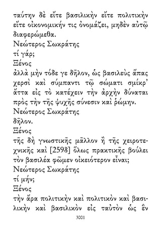 ταύτην δὲ εἴτε βασιλικὴν εἴτε πολιτικὴν
εἴτε οἰκονομικήν τις ὀνομάζει, μηδὲν αὐτῷ
διαφερώμεθα.
Νεώτερος Σωκράτης
τί γάρ;
Ξένος
ἀλλὰ μὴν τόδε γε δῆλον, ὡς βασιλεὺς ἅπας
χερσὶ καὶ σύμπαντι τῷ σώματι σμίκρ᾽
ἄττα εἰς τὸ κατέχειν τὴν ἀρχὴν δύναται
πρὸς τὴν τῆς ψυχῆς σύνεσιν καὶ ῥώμην.
Νεώτερος Σωκράτης
δῆλον.
Ξένος
τῆς δὴ γνωστικῆς μᾶλλον ἢ τῆς χειροτε-
χνικῆς καὶ [259δ] ὅλως πρακτικῆς βούλει
τὸν βασιλέα φῶμεν οἰκειότερον εἶναι;
Νεώτερος Σωκράτης
τί μήν;
Ξένος
τὴν ἄρα πολιτικὴν καὶ πολιτικὸν καὶ βασι-
λικὴν καὶ βασιλικὸν εἰς ταὐτὸν ὡς ἓν
3001
 