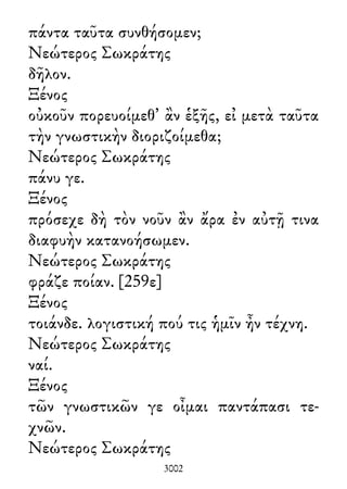 πάντα ταῦτα συνθήσομεν;
Νεώτερος Σωκράτης
δῆλον.
Ξένος
οὐκοῦν πορευοίμεθ᾽ ἂν ἑξῆς, εἰ μετὰ ταῦτα
τὴν γνωστικὴν διοριζοίμεθα;
Νεώτερος Σωκράτης
πάνυ γε.
Ξένος
πρόσεχε δὴ τὸν νοῦν ἂν ἄρα ἐν αὐτῇ τινα
διαφυὴν κατανοήσωμεν.
Νεώτερος Σωκράτης
φράζε ποίαν. [259ε]
Ξένος
τοιάνδε. λογιστική πού τις ἡμῖν ἦν τέχνη.
Νεώτερος Σωκράτης
ναί.
Ξένος
τῶν γνωστικῶν γε οἶμαι παντάπασι τε-
χνῶν.
Νεώτερος Σωκράτης
3002
 