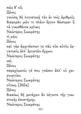πῶς δ᾽ οὔ;
Ξένος
γνούσῃ δὴ λογιστικῇ τὴν ἐν τοῖς ἀριθμοῖς
διαφορὰν μῶν τι πλέον ἔργον δώσομεν ἢ
τὰ γνωσθέντα κρῖναι;
Νεώτερος Σωκράτης
τί μήν;
Ξένος
καὶ γὰρ ἀρχιτέκτων γε πᾶς οὐκ αὐτὸς ἐρ-
γατικὸς ἀλλ᾽ ἐργατῶν ἄρχων.
Νεώτερος Σωκράτης
ναί.
Ξένος
παρεχόμενός γέ που γνῶσιν ἀλλ᾽ οὐ χει-
ρουργίαν.
Νεώτερος Σωκράτης
οὕτως. [260α]
Ξένος
δικαίως δὴ μετέχειν ἂν λέγοιτο τῆς γνω-
στικῆς ἐπιστήμης.
Νεώτερος Σωκράτης
3003
 