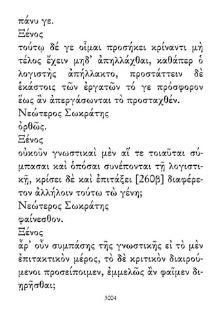 πάνυ γε.
Ξένος
τούτῳ δέ γε οἶμαι προσήκει κρίναντι μὴ
τέλος ἔχειν μηδ᾽ ἀπηλλάχθαι, καθάπερ ὁ
λογιστὴς ἀπήλλακτο, προστάττειν δὲ
ἑκάστοις τῶν ἐργατῶν τό γε πρόσφορον
ἕως ἂν ἀπεργάσωνται τὸ προσταχθέν.
Νεώτερος Σωκράτης
ὀρθῶς.
Ξένος
οὐκοῦν γνωστικαὶ μὲν αἵ τε τοιαῦται σύ-
μπασαι καὶ ὁπόσαι συνέπονται τῇ λογιστι-
κῇ, κρίσει δὲ καὶ ἐπιτάξει [260β] διαφέρε-
τον ἀλλήλοιν τούτω τὼ γένη;
Νεώτερος Σωκράτης
φαίνεσθον.
Ξένος
ἆρ᾽ οὖν συμπάσης τῆς γνωστικῆς εἰ τὸ μὲν
ἐπιτακτικὸν μέρος, τὸ δὲ κριτικὸν διαιρού-
μενοι προσείποιμεν, ἐμμελῶς ἂν φαῖμεν δι-
ῃρῆσθαι;
3004
 