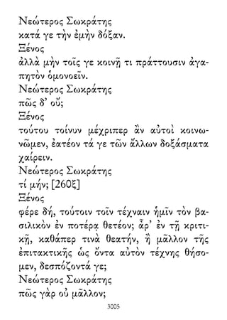 Νεώτερος Σωκράτης
κατά γε τὴν ἐμὴν δόξαν.
Ξένος
ἀλλὰ μὴν τοῖς γε κοινῇ τι πράττουσιν ἀγα-
πητὸν ὁμονοεῖν.
Νεώτερος Σωκράτης
πῶς δ᾽ οὔ;
Ξένος
τούτου τοίνυν μέχριπερ ἂν αὐτοὶ κοινω-
νῶμεν, ἐατέον τά γε τῶν ἄλλων δοξάσματα
χαίρειν.
Νεώτερος Σωκράτης
τί μήν; [260ξ]
Ξένος
φέρε δή, τούτοιν τοῖν τέχναιν ἡμῖν τὸν βα-
σιλικὸν ἐν ποτέρᾳ θετέον; ἆρ᾽ ἐν τῇ κριτι-
κῇ, καθάπερ τινὰ θεατήν, ἢ μᾶλλον τῆς
ἐπιτακτικῆς ὡς ὄντα αὐτὸν τέχνης θήσο-
μεν, δεσπόζοντά γε;
Νεώτερος Σωκράτης
πῶς γὰρ οὐ μᾶλλον;
3005
 