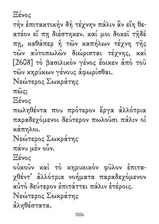 Ξένος
τὴν ἐπιτακτικὴν δὴ τέχνην πάλιν ἂν εἴη θε-
ατέον εἴ πῃ διέστηκεν. καί μοι δοκεῖ τῇδέ
πῃ, καθάπερ ἡ τῶν καπήλων τέχνη τῆς
τῶν αὐτοπωλῶν διώρισται τέχνης, καὶ
[260δ] τὸ βασιλικὸν γένος ἔοικεν ἀπὸ τοῦ
τῶν κηρύκων γένους ἀφωρίσθαι.
Νεώτερος Σωκράτης
πῶς;
Ξένος
πωληθέντα που πρότερον ἔργα ἀλλότρια
παραδεχόμενοι δεύτερον πωλοῦσι πάλιν οἱ
κάπηλοι.
Νεώτερος Σωκράτης
πάνυ μὲν οὖν.
Ξένος
οὐκοῦν καὶ τὸ κηρυκικὸν φῦλον ἐπιτα-
χθέντ᾽ ἀλλότρια νοήματα παραδεχόμενον
αὐτὸ δεύτερον ἐπιτάττει πάλιν ἑτέροις.
Νεώτερος Σωκράτης
ἀληθέστατα.
3006
 