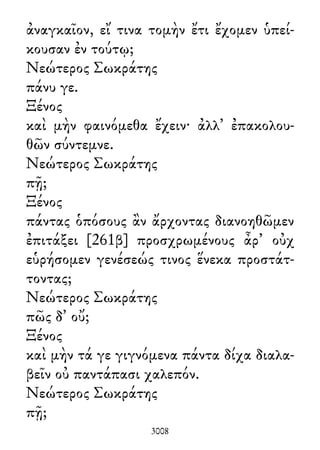 ἀναγκαῖον, εἴ τινα τομὴν ἔτι ἔχομεν ὑπεί-
κουσαν ἐν τούτῳ;
Νεώτερος Σωκράτης
πάνυ γε.
Ξένος
καὶ μὴν φαινόμεθα ἔχειν· ἀλλ᾽ ἐπακολου-
θῶν σύντεμνε.
Νεώτερος Σωκράτης
πῇ;
Ξένος
πάντας ὁπόσους ἂν ἄρχοντας διανοηθῶμεν
ἐπιτάξει [261β] προσχρωμένους ἆρ᾽ οὐχ
εὑρήσομεν γενέσεώς τινος ἕνεκα προστάτ-
τοντας;
Νεώτερος Σωκράτης
πῶς δ᾽ οὔ;
Ξένος
καὶ μὴν τά γε γιγνόμενα πάντα δίχα διαλα-
βεῖν οὐ παντάπασι χαλεπόν.
Νεώτερος Σωκράτης
πῇ;
3008
 
