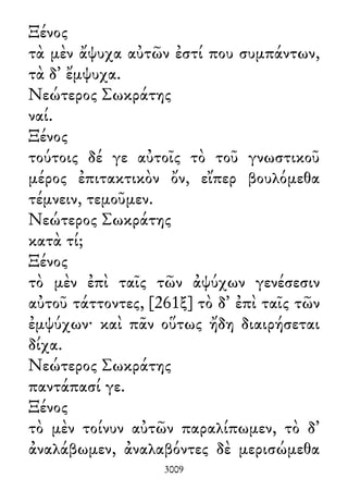 Ξένος
τὰ μὲν ἄψυχα αὐτῶν ἐστί που συμπάντων,
τὰ δ᾽ ἔμψυχα.
Νεώτερος Σωκράτης
ναί.
Ξένος
τούτοις δέ γε αὐτοῖς τὸ τοῦ γνωστικοῦ
μέρος ἐπιτακτικὸν ὄν, εἴπερ βουλόμεθα
τέμνειν, τεμοῦμεν.
Νεώτερος Σωκράτης
κατὰ τί;
Ξένος
τὸ μὲν ἐπὶ ταῖς τῶν ἀψύχων γενέσεσιν
αὐτοῦ τάττοντες, [261ξ] τὸ δ᾽ ἐπὶ ταῖς τῶν
ἐμψύχων· καὶ πᾶν οὕτως ἤδη διαιρήσεται
δίχα.
Νεώτερος Σωκράτης
παντάπασί γε.
Ξένος
τὸ μὲν τοίνυν αὐτῶν παραλίπωμεν, τὸ δ᾽
ἀναλάβωμεν, ἀναλαβόντες δὲ μερισώμεθα
3009
 