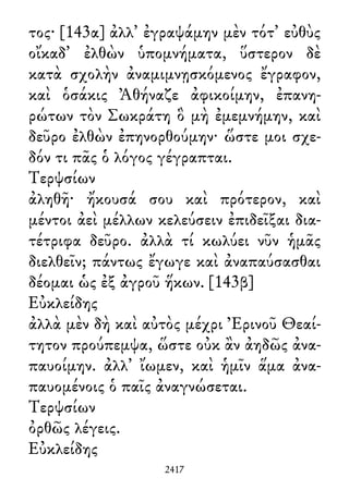 τος· [143α] ἀλλ᾽ ἐγραψάμην μὲν τότ᾽ εὐθὺς
οἴκαδ᾽ ἐλθὼν ὑπομνήματα, ὕστερον δὲ
κατὰ σχολὴν ἀναμιμνῃσκόμενος ἔγραφον,
καὶ ὁσάκις Ἀθήναζε ἀφικοίμην, ἐπανη-
ρώτων τὸν Σωκράτη ὃ μὴ ἐμεμνήμην, καὶ
δεῦρο ἐλθὼν ἐπηνορθούμην· ὥστε μοι σχε-
δόν τι πᾶς ὁ λόγος γέγραπται.
Τερψσίων
ἀληθῆ· ἤκουσά σου καὶ πρότερον, καὶ
μέντοι ἀεὶ μέλλων κελεύσειν ἐπιδεῖξαι δια-
τέτριφα δεῦρο. ἀλλὰ τί κωλύει νῦν ἡμᾶς
διελθεῖν; πάντως ἔγωγε καὶ ἀναπαύσασθαι
δέομαι ὡς ἐξ ἀγροῦ ἥκων. [143β]
Εὐκλείδης
ἀλλὰ μὲν δὴ καὶ αὐτὸς μέχρι Ἐρινοῦ Θεαί-
τητον προύπεμψα, ὥστε οὐκ ἂν ἀηδῶς ἀνα-
παυοίμην. ἀλλ᾽ ἴωμεν, καὶ ἡμῖν ἅμα ἀνα-
παυομένοις ὁ παῖς ἀναγνώσεται.
Τερψσίων
ὀρθῶς λέγεις.
Εὐκλείδης
2417
 