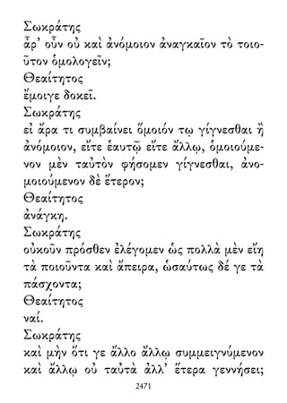 Σωκράτης
ἆρ᾽ οὖν οὐ καὶ ἀνόμοιον ἀναγκαῖον τὸ τοιο-
ῦτον ὁμολογεῖν;
Θεαίτητος
ἔμοιγε δοκεῖ.
Σωκράτης
εἰ ἄρα τι συμβαίνει ὅμοιόν τῳ γίγνεσθαι ἢ
ἀνόμοιον, εἴτε ἑαυτῷ εἴτε ἄλλῳ, ὁμοιούμε-
νον μὲν ταὐτὸν φήσομεν γίγνεσθαι, ἀνο-
μοιούμενον δὲ ἕτερον;
Θεαίτητος
ἀνάγκη.
Σωκράτης
οὐκοῦν πρόσθεν ἐλέγομεν ὡς πολλὰ μὲν εἴη
τὰ ποιοῦντα καὶ ἄπειρα, ὡσαύτως δέ γε τὰ
πάσχοντα;
Θεαίτητος
ναί.
Σωκράτης
καὶ μὴν ὅτι γε ἄλλο ἄλλῳ συμμειγνύμενον
καὶ ἄλλῳ οὐ ταὐτὰ ἀλλ᾽ ἕτερα γεννήσει;
2471
 
