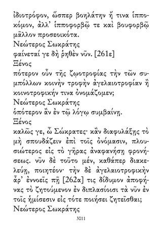 ἰδιοτρόφον, ὥσπερ βοηλάτην ἤ τινα ἱππο-
κόμον, ἀλλ᾽ ἱπποφορβῷ τε καὶ βουφορβῷ
μᾶλλον προσεοικότα.
Νεώτερος Σωκράτης
φαίνεταί γε δὴ ῥηθὲν νῦν. [261ε]
Ξένος
πότερον οὖν τῆς ζῳοτροφίας τὴν τῶν συ-
μπόλλων κοινὴν τροφὴν ἀγελαιοτροφίαν ἢ
κοινοτροφικήν τινα ὀνομάζομεν;
Νεώτερος Σωκράτης
ὁπότερον ἂν ἐν τῷ λόγῳ συμβαίνῃ.
Ξένος
καλῶς γε, ὦ Σώκρατες· κἂν διαφυλάξῃς τὸ
μὴ σπουδάζειν ἐπὶ τοῖς ὀνόμασιν, πλου-
σιώτερος εἰς τὸ γῆρας ἀναφανήσῃ φρονή-
σεως. νῦν δὲ τοῦτο μέν, καθάπερ διακε-
λεύῃ, ποιητέον· τὴν δὲ ἀγελαιοτροφικὴν
ἆρ᾽ ἐννοεῖς πῇ [262α] τις δίδυμον ἀποφή-
νας τὸ ζητούμενον ἐν διπλασίοισι τὰ νῦν ἐν
τοῖς ἡμίσεσιν εἰς τότε ποιήσει ζητεῖσθαι;
Νεώτερος Σωκράτης
3011
 