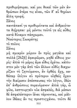 προθυμήσομαι. καί μοι δοκεῖ τῶν μὲν ἀν-
θρώπων ἑτέρα τις εἶναι, τῶν δ᾽ αὖ θηρίων
ἄλλη τροφή.
Ξένος
παντάπασί γε προθυμότατα καὶ ἀνδρειότα-
τα διῄρησαι· μὴ μέντοι τοῦτό γε εἰς αὖθις
κατὰ δύναμιν πάσχωμεν.
Νεώτερος Σωκράτης
τὸ ποῖον;
Ξένος
μὴ σμικρὸν μόριον ἓν πρὸς μεγάλα καὶ
πολλὰ [262β] ἀφαιρῶμεν, μηδὲ εἴδους χω-
ρίς· ἀλλὰ τὸ μέρος ἅμα εἶδος ἐχέτω. κάλλι-
στον μὲν γὰρ ἀπὸ τῶν ἄλλων εὐθὺς διαχω-
ρίζειν τὸ ζητούμενον, ἂν ὀρθῶς ἔχῃ, κα-
θάπερ ὀλίγον σὺ πρότερον οἰηθεὶς ἔχειν
τὴν διαίρεσιν ἐπέσπευσας τὸν λόγον, ἰδὼν
ἐπ᾽ ἀνθρώπους πορευόμενον· ἀλλὰ γάρ, ὦ
φίλε, λεπτουργεῖν οὐκ ἀσφαλές, διὰ μέσων
δὲ ἀσφαλέστερον ἰέναι τέμνοντας, καὶ μᾶλ-
λον ἰδέαις ἄν τις προστυγχάνοι. τοῦτο δὲ
3012
 