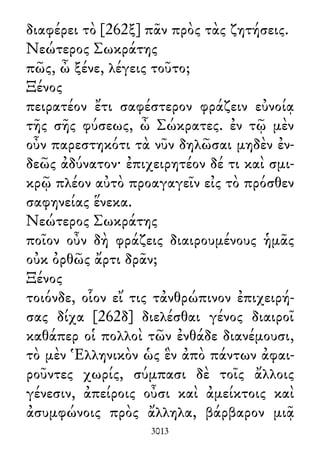 διαφέρει τὸ [262ξ] πᾶν πρὸς τὰς ζητήσεις.
Νεώτερος Σωκράτης
πῶς, ὦ ξένε, λέγεις τοῦτο;
Ξένος
πειρατέον ἔτι σαφέστερον φράζειν εὐνοίᾳ
τῆς σῆς φύσεως, ὦ Σώκρατες. ἐν τῷ μὲν
οὖν παρεστηκότι τὰ νῦν δηλῶσαι μηδὲν ἐν-
δεῶς ἀδύνατον· ἐπιχειρητέον δέ τι καὶ σμι-
κρῷ πλέον αὐτὸ προαγαγεῖν εἰς τὸ πρόσθεν
σαφηνείας ἕνεκα.
Νεώτερος Σωκράτης
ποῖον οὖν δὴ φράζεις διαιρουμένους ἡμᾶς
οὐκ ὀρθῶς ἄρτι δρᾶν;
Ξένος
τοιόνδε, οἷον εἴ τις τἀνθρώπινον ἐπιχειρή-
σας δίχα [262δ] διελέσθαι γένος διαιροῖ
καθάπερ οἱ πολλοὶ τῶν ἐνθάδε διανέμουσι,
τὸ μὲν Ἑλληνικὸν ὡς ἓν ἀπὸ πάντων ἀφαι-
ροῦντες χωρίς, σύμπασι δὲ τοῖς ἄλλοις
γένεσιν, ἀπείροις οὖσι καὶ ἀμείκτοις καὶ
ἀσυμφώνοις πρὸς ἄλληλα, βάρβαρον μιᾷ
3013
 