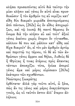 κλήσει προσειπόντες αὐτὸ διὰ ταύτην τὴν
μίαν κλῆσιν καὶ γένος ἓν αὐτὸ εἶναι προσ-
δοκῶσιν· ἢ τὸν ἀριθμόν τις αὖ νομίζοι κατ᾽
εἴδη δύο διαιρεῖν μυριάδα ἀποτεμνόμενος
ἀπὸ πάντων, [262ε] ὡς ἓν εἶδος ἀποχωρί-
ζων, καὶ τῷ λοιπῷ δὴ παντὶ θέμενος ἓν
ὄνομα διὰ τὴν κλῆσιν αὖ καὶ τοῦτ᾽ ἀξιοῖ
γένος ἐκείνου χωρὶς ἕτερον ἓν γίγνεσθαι.
κάλλιον δέ που καὶ μᾶλλον κατ᾽ εἴδη καὶ
δίχα διαιροῖτ᾽ ἄν, εἰ τὸν μὲν ἀριθμὸν ἀρτίῳ
καὶ περιττῷ τις τέμνοι, τὸ δὲ αὖ τῶν ἀν-
θρώπων γένος ἄρρενι καὶ θήλει, Λυδοὺς δὲ
ἢ Φρύγας ἤ τινας ἑτέρους πρὸς ἅπαντας
τάττων ἀποσχίζοι τότε, ἡνίκα ἀποροῖ
γένος ἅμα καὶ μέρος εὑρίσκειν [263α]
ἑκάτερον τῶν σχισθέντων.
Νεώτερος Σωκράτης
ὀρθότατα· ἀλλὰ γὰρ τοῦτο αὐτό, ὦ ξένε,
πῶς ἄν τις γένος καὶ μέρος ἐναργέστερον
γνοίη, ὡς οὐ ταὐτόν ἐστον ἀλλ᾽ ἕτερον ἀλ-
λήλοιν;
3014
 