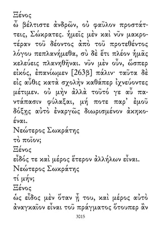 Ξένος
ὦ βέλτιστε ἀνδρῶν, οὐ φαῦλον προστάτ-
τεις, Σώκρατες. ἡμεῖς μὲν καὶ νῦν μακρο-
τέραν τοῦ δέοντος ἀπὸ τοῦ προτεθέντος
λόγου πεπλανήμεθα, σὺ δὲ ἔτι πλέον ἡμᾶς
κελεύεις πλανηθῆναι. νῦν μὲν οὖν, ὥσπερ
εἰκός, ἐπανίωμεν [263β] πάλιν· ταῦτα δὲ
εἰς αὖθις κατὰ σχολὴν καθάπερ ἰχνεύοντες
μέτιμεν. οὐ μὴν ἀλλὰ τοῦτό γε αὖ πα-
ντάπασιν φύλαξαι, μή ποτε παρ᾽ ἐμοῦ
δόξῃς αὐτὸ ἐναργῶς διωρισμένον ἀκηκο-
έναι.
Νεώτερος Σωκράτης
τὸ ποῖον;
Ξένος
εἶδός τε καὶ μέρος ἕτερον ἀλλήλων εἶναι.
Νεώτερος Σωκράτης
τί μήν;
Ξένος
ὡς εἶδος μὲν ὅταν ᾖ του, καὶ μέρος αὐτὸ
ἀναγκαῖον εἶναι τοῦ πράγματος ὅτουπερ ἂν
3015
 