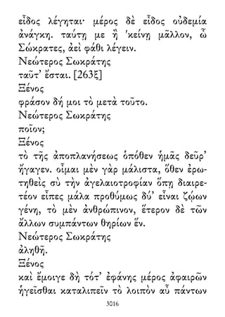 εἶδος λέγηται· μέρος δὲ εἶδος οὐδεμία
ἀνάγκη. ταύτῃ με ἢ 'κείνῃ μᾶλλον, ὦ
Σώκρατες, ἀεὶ φάθι λέγειν.
Νεώτερος Σωκράτης
ταῦτ᾽ ἔσται. [263ξ]
Ξένος
φράσον δή μοι τὸ μετὰ τοῦτο.
Νεώτερος Σωκράτης
ποῖον;
Ξένος
τὸ τῆς ἀποπλανήσεως ὁπόθεν ἡμᾶς δεῦρ᾽
ἤγαγεν. οἶμαι μὲν γὰρ μάλιστα, ὅθεν ἐρω-
τηθεὶς σὺ τὴν ἀγελαιοτροφίαν ὅπῃ διαιρε-
τέον εἶπες μάλα προθύμως δύ᾽ εἶναι ζῴων
γένη, τὸ μὲν ἀνθρώπινον, ἕτερον δὲ τῶν
ἄλλων συμπάντων θηρίων ἕν.
Νεώτερος Σωκράτης
ἀληθῆ.
Ξένος
καὶ ἔμοιγε δὴ τότ᾽ ἐφάνης μέρος ἀφαιρῶν
ἡγεῖσθαι καταλιπεῖν τὸ λοιπὸν αὖ πάντων
3016
 