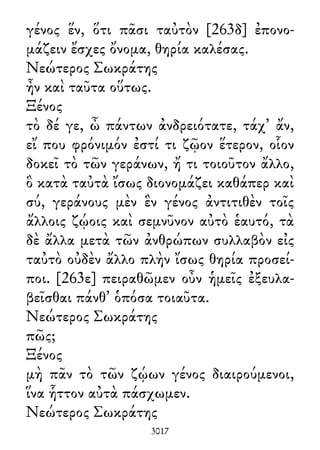 γένος ἕν, ὅτι πᾶσι ταὐτὸν [263δ] ἐπονο-
μάζειν ἔσχες ὄνομα, θηρία καλέσας.
Νεώτερος Σωκράτης
ἦν καὶ ταῦτα οὕτως.
Ξένος
τὸ δέ γε, ὦ πάντων ἀνδρειότατε, τάχ᾽ ἄν,
εἴ που φρόνιμόν ἐστί τι ζῷον ἕτερον, οἷον
δοκεῖ τὸ τῶν γεράνων, ἤ τι τοιοῦτον ἄλλο,
ὃ κατὰ ταὐτὰ ἴσως διονομάζει καθάπερ καὶ
σύ, γεράνους μὲν ἓν γένος ἀντιτιθὲν τοῖς
ἄλλοις ζῴοις καὶ σεμνῦνον αὐτὸ ἑαυτό, τὰ
δὲ ἄλλα μετὰ τῶν ἀνθρώπων συλλαβὸν εἰς
ταὐτὸ οὐδὲν ἄλλο πλὴν ἴσως θηρία προσεί-
ποι. [263ε] πειραθῶμεν οὖν ἡμεῖς ἐξευλα-
βεῖσθαι πάνθ᾽ ὁπόσα τοιαῦτα.
Νεώτερος Σωκράτης
πῶς;
Ξένος
μὴ πᾶν τὸ τῶν ζῴων γένος διαιρούμενοι,
ἵνα ἧττον αὐτὰ πάσχωμεν.
Νεώτερος Σωκράτης
3017
 