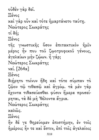 οὐδὲν γὰρ δεῖ.
Ξένος
καὶ γὰρ οὖν καὶ τότε ἡμαρτάνετο ταύτῃ.
Νεώτερος Σωκράτης
τί δή;
Ξένος
τῆς γνωστικῆς ὅσον ἐπιτακτικὸν ἡμῖν
μέρος ἦν που τοῦ ζῳοτροφικοῦ γένους,
ἀγελαίων μὴν ζῴων. ἦ γάρ;
Νεώτερος Σωκράτης
ναί. [264α]
Ξένος
διῄρητο τοίνυν ἤδη καὶ τότε σύμπαν τὸ
ζῷον τῷ τιθασῷ καὶ ἀγρίῳ. τὰ μὲν γὰρ
ἔχοντα τιθασεύεσθαι φύσιν ἥμερα προσεί-
ρηται, τὰ δὲ μὴ 'θέλοντα ἄγρια.
Νεώτερος Σωκράτης
καλῶς.
Ξένος
ἣν δέ γε θηρεύομεν ἐπιστήμην, ἐν τοῖς
ἡμέροις ἦν τε καὶ ἔστιν, ἐπὶ τοῖς ἀγελαίοις
3018
 