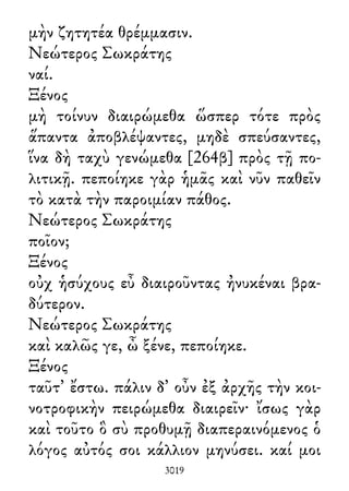 μὴν ζητητέα θρέμμασιν.
Νεώτερος Σωκράτης
ναί.
Ξένος
μὴ τοίνυν διαιρώμεθα ὥσπερ τότε πρὸς
ἅπαντα ἀποβλέψαντες, μηδὲ σπεύσαντες,
ἵνα δὴ ταχὺ γενώμεθα [264β] πρὸς τῇ πο-
λιτικῇ. πεποίηκε γὰρ ἡμᾶς καὶ νῦν παθεῖν
τὸ κατὰ τὴν παροιμίαν πάθος.
Νεώτερος Σωκράτης
ποῖον;
Ξένος
οὐχ ἡσύχους εὖ διαιροῦντας ἠνυκέναι βρα-
δύτερον.
Νεώτερος Σωκράτης
καὶ καλῶς γε, ὦ ξένε, πεποίηκε.
Ξένος
ταῦτ᾽ ἔστω. πάλιν δ᾽ οὖν ἐξ ἀρχῆς τὴν κοι-
νοτροφικὴν πειρώμεθα διαιρεῖν· ἴσως γὰρ
καὶ τοῦτο ὃ σὺ προθυμῇ διαπεραινόμενος ὁ
λόγος αὐτός σοι κάλλιον μηνύσει. καί μοι
3019
 
