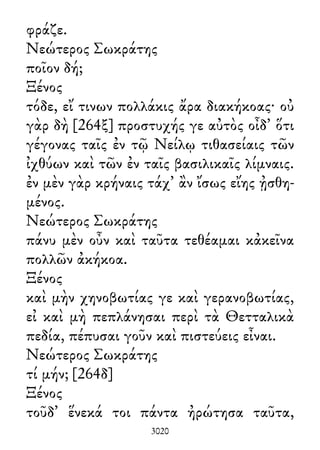 φράζε.
Νεώτερος Σωκράτης
ποῖον δή;
Ξένος
τόδε, εἴ τινων πολλάκις ἄρα διακήκοας· οὐ
γὰρ δὴ [264ξ] προστυχής γε αὐτὸς οἶδ᾽ ὅτι
γέγονας ταῖς ἐν τῷ Νείλῳ τιθασείαις τῶν
ἰχθύων καὶ τῶν ἐν ταῖς βασιλικαῖς λίμναις.
ἐν μὲν γὰρ κρήναις τάχ᾽ ἂν ἴσως εἴης ᾐσθη-
μένος.
Νεώτερος Σωκράτης
πάνυ μὲν οὖν καὶ ταῦτα τεθέαμαι κἀκεῖνα
πολλῶν ἀκήκοα.
Ξένος
καὶ μὴν χηνοβωτίας γε καὶ γερανοβωτίας,
εἰ καὶ μὴ πεπλάνησαι περὶ τὰ Θετταλικὰ
πεδία, πέπυσαι γοῦν καὶ πιστεύεις εἶναι.
Νεώτερος Σωκράτης
τί μήν; [264δ]
Ξένος
τοῦδ᾽ ἕνεκά τοι πάντα ἠρώτησα ταῦτα,
3020
 