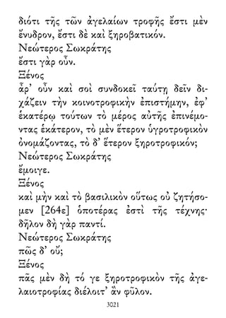 διότι τῆς τῶν ἀγελαίων τροφῆς ἔστι μὲν
ἔνυδρον, ἔστι δὲ καὶ ξηροβατικόν.
Νεώτερος Σωκράτης
ἔστι γὰρ οὖν.
Ξένος
ἆρ᾽ οὖν καὶ σοὶ συνδοκεῖ ταύτῃ δεῖν δι-
χάζειν τὴν κοινοτροφικὴν ἐπιστήμην, ἐφ᾽
ἑκατέρῳ τούτων τὸ μέρος αὐτῆς ἐπινέμο-
ντας ἑκάτερον, τὸ μὲν ἕτερον ὑγροτροφικὸν
ὀνομάζοντας, τὸ δ᾽ ἕτερον ξηροτροφικόν;
Νεώτερος Σωκράτης
ἔμοιγε.
Ξένος
καὶ μὴν καὶ τὸ βασιλικὸν οὕτως οὐ ζητήσο-
μεν [264ε] ὁποτέρας ἐστὶ τῆς τέχνης·
δῆλον δὴ γὰρ παντί.
Νεώτερος Σωκράτης
πῶς δ᾽ οὔ;
Ξένος
πᾶς μὲν δὴ τό γε ξηροτροφικὸν τῆς ἀγε-
λαιοτροφίας διέλοιτ᾽ ἂν φῦλον.
3021
 