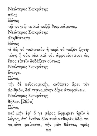 Νεώτερος Σωκράτης
πῶς;
Ξένος
τῷ πτηνῷ τε καὶ πεζῷ διορισάμενος.
Νεώτερος Σωκράτης
ἀληθέστατα.
Ξένος
τί δέ; τὸ πολιτικὸν ἦ περὶ τὸ πεζὸν ζητη-
τέον; ἢ οὐκ οἴει καὶ τὸν ἀφρονέστατον ὡς
ἔπος εἰπεῖν δοξάζειν οὕτως;
Νεώτερος Σωκράτης
ἔγωγε.
Ξένος
τὴν δὲ πεζονομικήν, καθάπερ ἄρτι τὸν
ἀριθμόν, δεῖ τεμνομένην δίχα ἀποφαίνειν.
Νεώτερος Σωκράτης
δῆλον. [265α]
Ξένος
καὶ μὴν ἐφ᾽ ὅ γε μέρος ὥρμηκεν ἡμῖν ὁ
λόγος, ἐπ᾽ ἐκεῖνο δύο τινὲ καθορᾶν ὁδὼ τε-
ταμένα φαίνεται, τὴν μὲν θάττω, πρὸς
3022
 